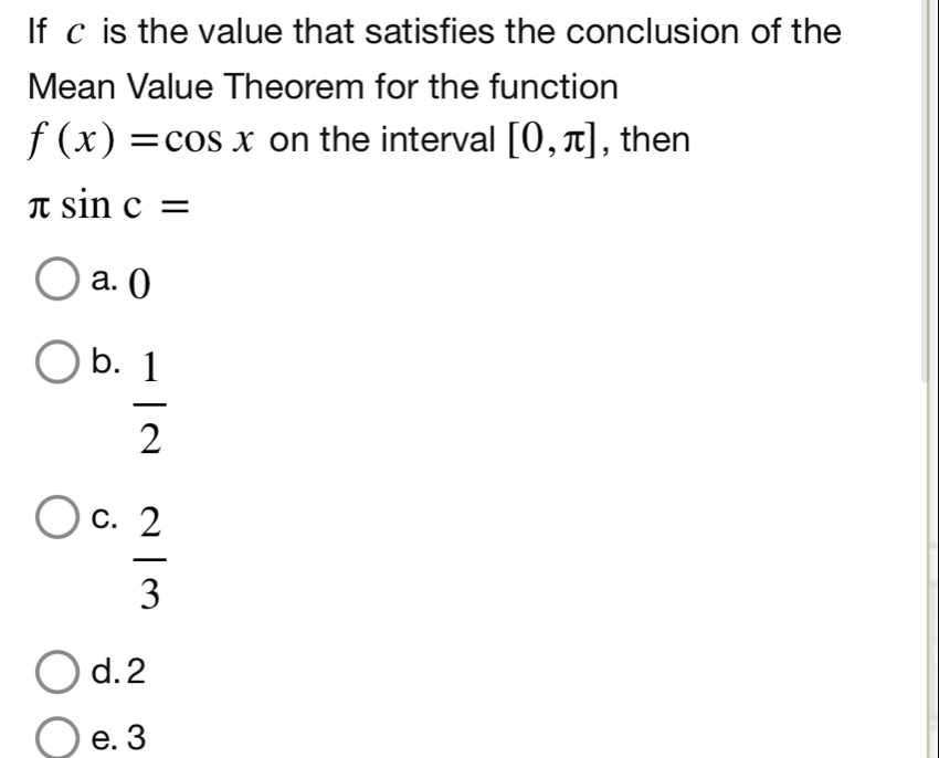 If c is the value that satisfies the conclusion of the
Mean Value Theorem for the function
f(x)=cos x on the interval [0,π ] , then
π sin c=
a. ()
b.  1/2 
C.  2/3 
d. 2
e. 3