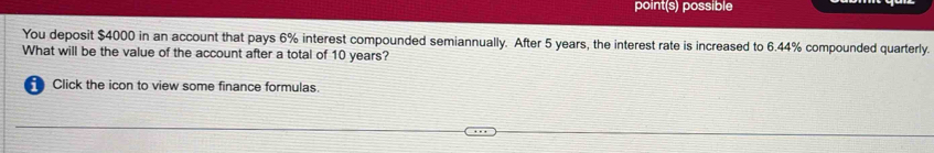 point(s) possible 
You deposit $4000 in an account that pays 6% interest compounded semiannually. After 5 years, the interest rate is increased to 6.44% compounded quarterly. 
What will be the value of the account after a total of 10 years? 
Click the icon to view some finance formulas.