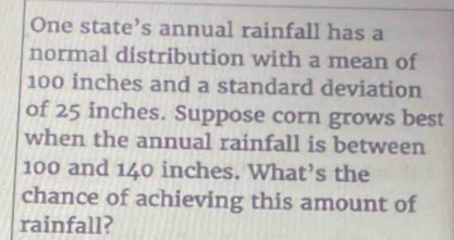 One state’s annual rainfall has a 
normal distribution with a mean of
100 inches and a standard deviation 
of 25 inches. Suppose corn grows best 
when the annual rainfall is between
100 and 140 inches. What’s the 
chance of achieving this amount of 
rainfall?