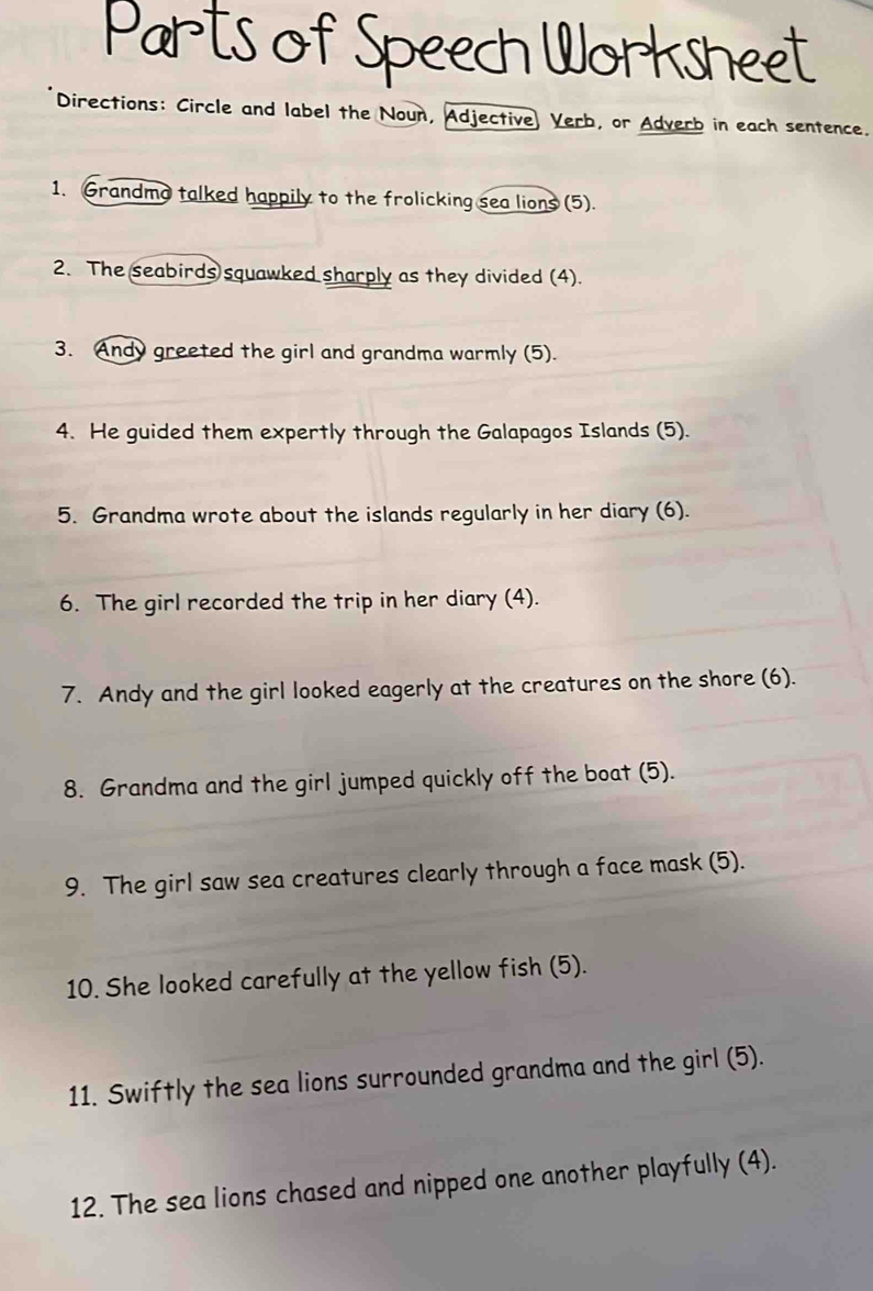 Parts of Speech Worksneet 
Directions: Circle and label the Noun, Adjective Verb, or Adverb in each sentence. 
1. Grandmo talked happily to the frolicking sea lions (5). 
2. The seabirds squawked sharply as they divided (4). 
3. Andy greeted the girl and grandma warmly (5). 
4. He guided them expertly through the Galapagos Islands (5). 
5. Grandma wrote about the islands regularly in her diary (6). 
6. The girl recorded the trip in her diary (4). 
7. Andy and the girl looked eagerly at the creatures on the shore (6). 
8. Grandma and the girl jumped quickly off the boat (5). 
9. The girl saw sea creatures clearly through a face mask (5). 
10. She looked carefully at the yellow fish (5). 
11. Swiftly the sea lions surrounded grandma and the girl (5). 
12. The sea lions chased and nipped one another playfully (4).