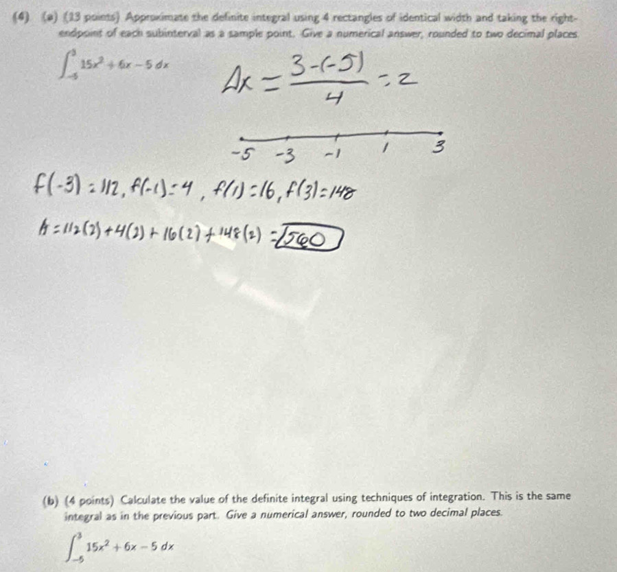 (4) (a) (13 points) Approximate the definite integral using 4 rectangles of identical width and taking the right- 
endpoint of each subinterval as a sample point. Give a numerical answer, rounded to two decimal places
∈t _(-5)^515x^2+6x-5dx
(b) (4 points) Calculate the value of the definite integral using techniques of integration. This is the same 
integral as in the previous part. Give a numerical answer, rounded to two decimal places.
∈t _(-5)^315x^2+6x-5dx