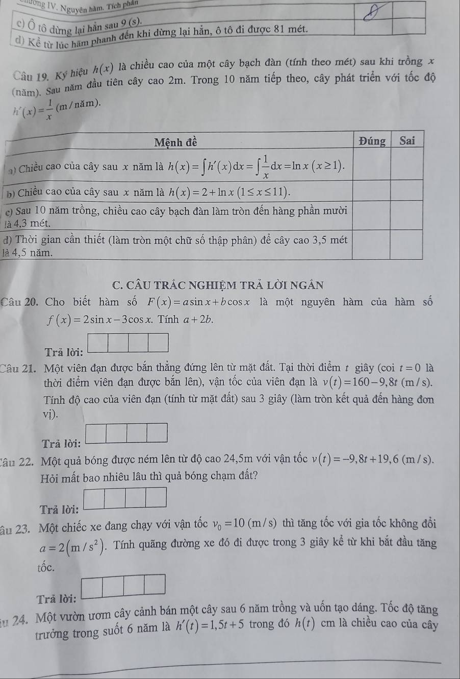 Th
Câu 19. Ký hiệu h(x) là chiều cao của một cây bạch đàn (tính theo mét) sau khi trồng x
(năm). Sau năm đầu tiên cây cao 2m. Trong 10 năm tiếp theo, cây phát triển với tốc độ
h'(x)= 1/x (m/nam).
c
l
d
là
C. CÂU TRÁC NGHIỆM TRẢ LờI ngắN
Câu 20. Cho biết hàm số F(x)=asin x+bcos x là một nguyên hàm của hàm số
f(x)=2sin x-3cos x :. Tính a+2b.
Trả lời: □ □ □
Câu 21. Một viên đạn được bắn thẳng đứng lên từ mặt đất. Tại thời điểm t giây (coi t=0 là
thời điểm viên đạn được bắn lên), vận tốc của viên đạn là v(t)=160-9,8t( m / s).
Tính độ cao của viên đạn (tính từ mặt đất) sau 3 giây (làm tròn kết quả đến hàng đơn
vị).
Trả lời:
□
Câu 22. Một quả bóng được ném lên từ độ cao 24,5m với vận tốc v(t)=-9,8t+19,6(m/s).
Hỏi mất bao nhiêu lâu thì quả bóng chạm đất?
Trả lời:
âu 23. Một chiếc xe đang chạy với vận tốc nu _0=10 (m /s) thì tăng tốc với gia tốc không đổi
a=2(m/s^2). Tính quãng đường xe đó đi được trong 3 giây kể từ khi bắt đầu tăng
tốc.
Trả lời: □ □ □
au 24. Một vườn ươm cây cảnh bán một cây sau 6 năm trồng và uốn tạo dáng. Tốc độ tăng
trưởng trong suốt 6 năm là h'(t)=1,5t+5 trong đó h(t) cm là chiều cao của cây