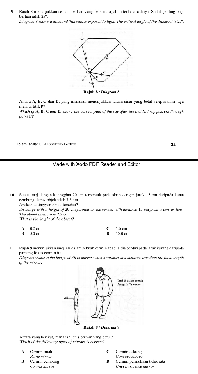 Rajah 8 menunjukkan sebutir berlian yang bersinar apabila terkena cahaya. Sudut genting bag
berlian ialah 25°. 
Diagram 8 shows a diamond that shines exposed to light. The critical angle of the diamond is 25°. 
Antara A, B, C dan D, yang manakah menunjukkan laluan sinar yang betul selepas sinar tuju
melalui titik P?
Which of A, B, C and D, shows the correct path of the ray after the incident ray passess through
point P?
Koleksi soalan SPM KSSM: 2021 - 2023
34
Made with Xodo PDF Reader and Editor
10 Suatu imej dengan ketinggian 20 cm terbentuk pada skrin dengan jarak 15 cm daripada kanta
cembung. Jarak objek ialah 7.5 cm.
Apakah ketinggian objek tersebut?
An image with a height of 20 cm formed on the screen with distance 15 cm from a convex lens.
The object distance is 7.5 cm.
What is the height of the object?
A 0.2 cm C 5.6 cm
B 5.0 cm D 10.0 cm
11 Rajah 9 menunjukkan imej Ali dalam sebuah cermin apabila dia berdiri pada jarak kurang daripada
panjang fokus cermin itu.
Diagram 9 shows the image of Ali in mirror when he stands at a distance less than the focal length
of the mirror.
Antara yang berikut, manakah jenis cermin yang betul?
Which of the following types of mirrors is correct?
A Cermin satah C Cermin cekung
Plane mirror Concave mirror
B Cermin cembung D Cermin permukaan tidak rata
Convex mirror Uneven surface mirror