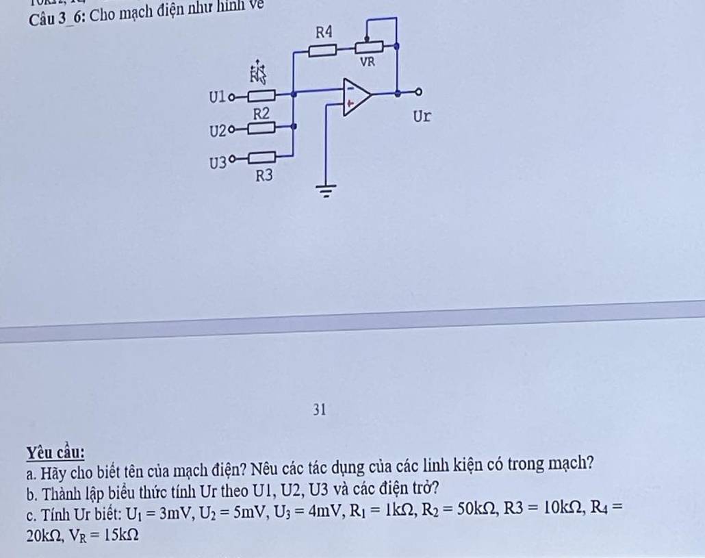 6: Cho mạch điện như hình về 
31 
Yêu cầu: 
a. Hãy cho biết tên của mạch điện? Nêu các tác dụng của các linh kiện có trong mạch? 
b. Thành lập biểu thức tính Ur theo U1, U2, U3 và các điện trở? 
c. Tính Ur biết: U_1=3mV, U_2=5mV, U_3=4mV, R_1=1kOmega , R_2=50kOmega , R3=10kOmega , R_4=
20kΩ, V_R=15kOmega