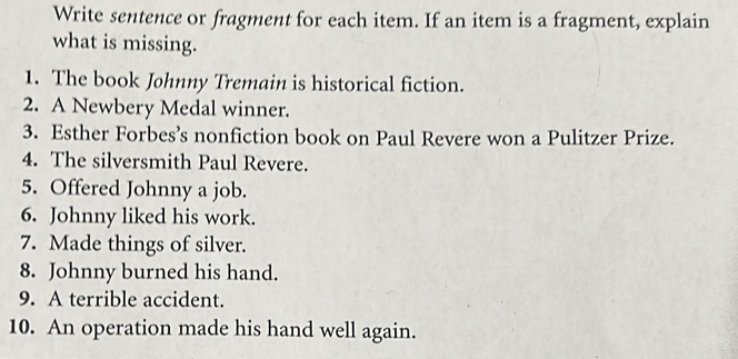 Write sentence or fragment for each item. If an item is a fragment, explain 
what is missing. 
1. The book Johnny Tremain is historical fiction. 
2. A Newbery Medal winner. 
3. Esther Forbes’s nonfiction book on Paul Revere won a Pulitzer Prize. 
4. The silversmith Paul Revere. 
5. Offered Johnny a job. 
6. Johnny liked his work. 
7. Made things of silver. 
8. Johnny burned his hand. 
9. A terrible accident. 
10. An operation made his hand well again.