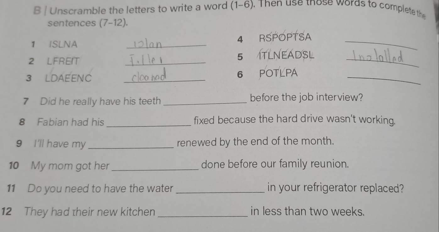 Unscramble the letters to write a word (1-6). Then use tnose words to complete the 
sentences (7-12). 
4 
1 ISLNA _RSPOPTSA_ 
2 LFREIT_ 
_ 
5 ITLNEADSL 
3 LDAEENC _6 POTLPA_ 
7 Did he really have his teeth_ 
before the job interview? 
8 Fabian had his _fixed because the hard drive wasn't working. 
9 I'll have my _renewed by the end of the month. 
10 My mom got her_ done before our family reunion. 
11 Do you need to have the water _in your refrigerator replaced? 
12 They had their new kitchen _in less than two weeks.