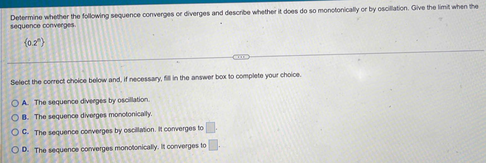 Determine whether the following sequence converges or diverges and describe whether it does do so monotonically or by oscillation. Give the limit when the
sequence converges.
 0.2^n
Select the correct choice below and, if necessary, fill in the answer box to complete your choice.
A. The sequence diverges by oscillation.
B. The sequence diverges monotonically.
C. The sequence converges by oscillation. It converges to □.
D. The sequence converges monotonically. It converges to □.