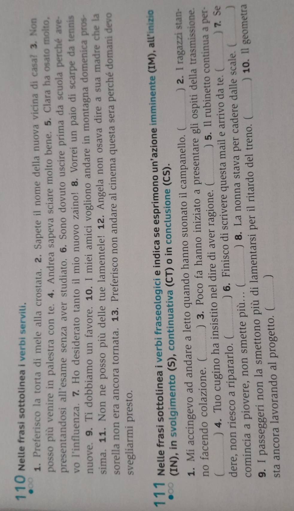 110 Nelle frasi sottolinea i verbi servili.
1. Preferisco la torta di mele alla crostata. 2. Sapete il nome della nuova vicina di casa? 3. Non
posso più venire in palestra con te. 4. Andrea sapeva sciare molto bene. 5. Clara ha osato molto,
presentandosi all’esame senza aver studiato. 6. Sono dovuto uscire prima da scuola perché ave-
vo l’influenza. 7. Ho desiderato tanto il mio nuovo zaino! 8. Vorrei un paio di scarpe da tennis
nuove. 9. Ti dobbiamo un favore. 10. I miei amici vogliono andare in montagna domenica pros-
sima. 11. Non ne posso più delle tue lamentele! 12. Angela non osava dire a sua madre che la
sorella non era ancora tornata. 13. Preferisco non andare al cinema questa sera perché domani devo
svegliarmi presto.
111 Nelle frasi sottolinea i verbi fraseologici e indica se esprimono un’azione imminente (IM), all'inizio
(IN), in svolgimento (S), continuativa (CT) o in conclusione (CS).
1. Mi accingevo ad andare a letto quando hanno suonato il campanello. ( _) 2. I ragazzi stan-
no facendo colazione. ( _) 3. Poco fa hanno iniziato a presentare gli ospiti della trasmissione.
) 4. Tuo cugino ha insistito nel dire di aver ragione. (_ ) 5. Il rubinetto continua a per-
dere, non riesco a ripararlo. ( ) 6. Finisco di scrivere questa mail e arrivo da te. ( ) 7. Se
comincia a piovere, non smette più... ( ) 8. La nonna stava per cadere dalle scale. ( ]
9. I passeggeri non la smettono più di lamentarsi per il ritardo del treno. ( _) 10. ll geometra
sta ancora lavorando al progetto. (_ 