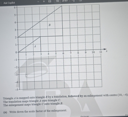 Ask Copilot - × + + 192 of 557
(10,-4)
The translation maps triangle A onto triangle C. 
The enlargement maps triangle C onto triangle B. 
(a) Write down the scale factor of the enlargement. 
「1