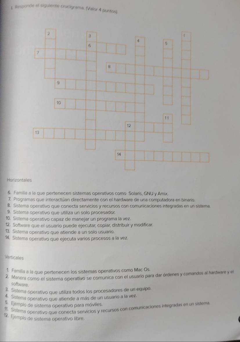 Responde el siguiente crucigrama. (Valor 4 puntos). 
Horizontales 
6. Familia a la que pertenecen sistemas operativos como Solaris, GNU y Amix. 
7. Programas que interactúan directamente con el hardware de una computadora en binario. 
8. Sistema operativo que conecta servicios y recursos con comunicaciones integradas en un sistema. 
9. Sistema operativo que utiliza un solo procesador. 
10. Sistema operativo capaz de manejar un programa la vez. 
12. Software que el usuario puede ejecutar, copiar, distribuir y modificar. 
13. Sistema operativo que atiende a un solo usuario. 
14. Sistema operativo que ejecuta varios procesos a la vez. 
Verticales 
1. Familia a la que pertenecen los sistemas operativos como Mac Os. 
2. Manera como el sistema operativo se comunica con el usuario para dar órdenes y comandos al hardware y el 
software. 
3. Sistema operativo que utiliza todos los procesadores de un equipo. 
4. Sistema operativo que atiende a más de un usuario a la vez. 
5. Ejemplo de sistema operativo para móviles. 
11. Sistema operativo que corecta servicios y recursos con comunicaciones integradas en un sistema. 
12. Ejemplo de sistema operativo libre.