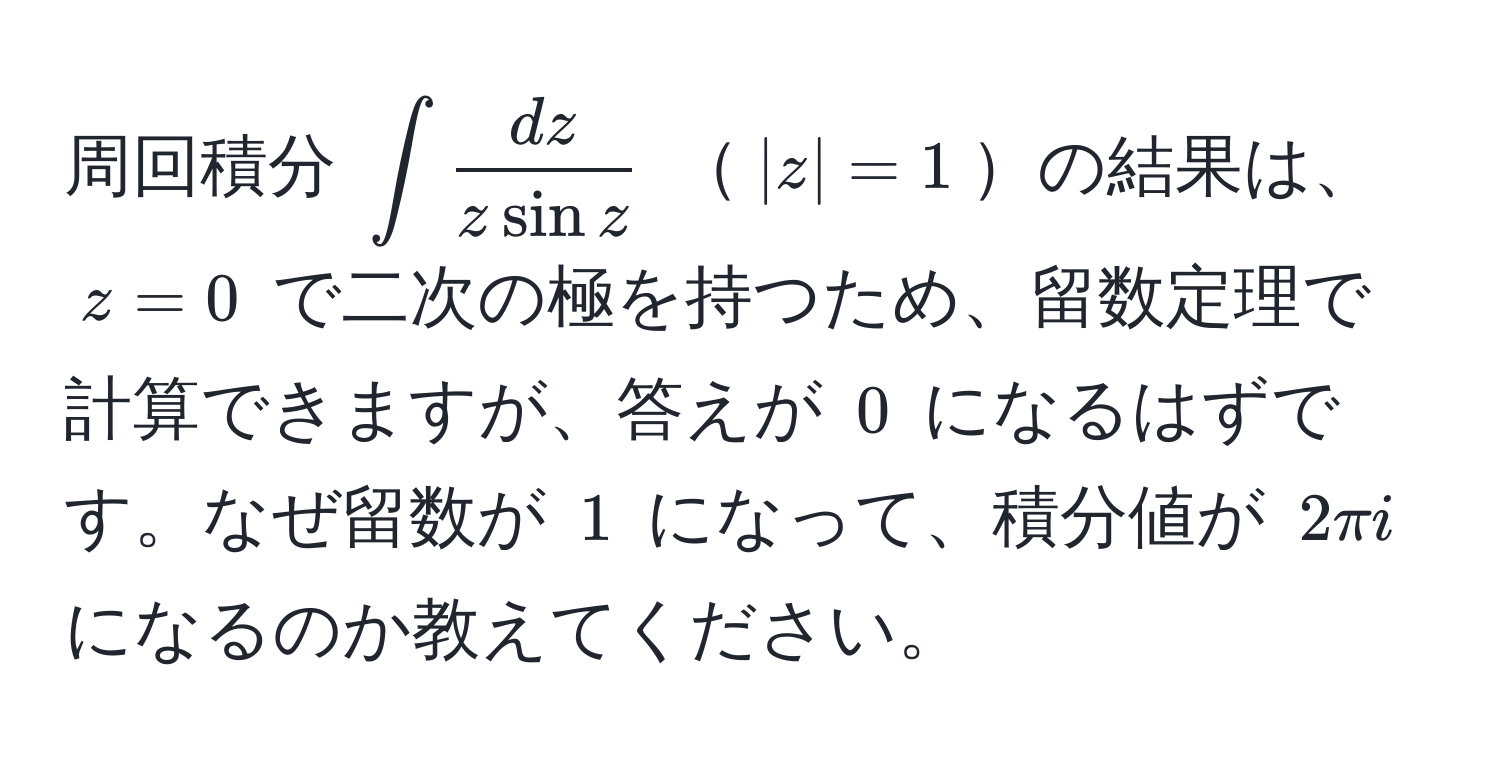 周回積分 $∈t  dz/z sin z $ $|z|=1$の結果は、$z=0$ で二次の極を持つため、留数定理で計算できますが、答えが $0$ になるはずです。なぜ留数が $1$ になって、積分値が $2π i$ になるのか教えてください。