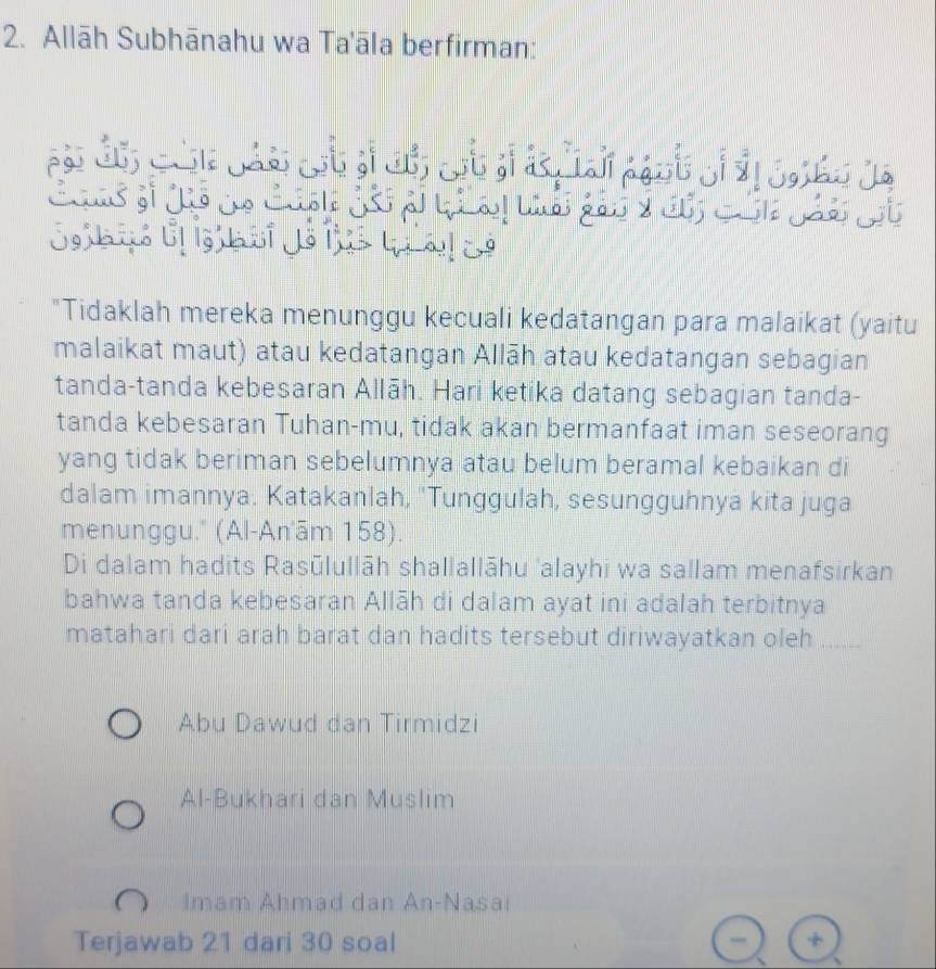 Allāh Subhānahu wa Ta'āla berfirman:
"Tidaklah mereka menunggu kecuali kedatangan para malaikat (yaitu
malaikat maut) atau kedatangan Allāh atau kedatangan sebagian
tanda-tanda kebesaran Allāh. Hari ketika datang sebagian tanda-
tanda kebesaran Tuhan-mu, tidak akan bermanfaat iman seseorang
yang tidak beriman sebelumnya atau belum beramal kebaikan di
dalam imannya. Katakanlah, ''Tunggulah, sesungguhnya kita juga
menunggu.' (Al-An'ām 158).
Di dalam hadits Rasūlullāh shallallāhu 'alayhi wa sallam menafsirkan
bahwa tanda kebesaran Allāh di dalam ayat ini adalah terbitnya
matahari dari arah barat dan hadits tersebut diriwayatkan oleh_
Abu Dawud dan Tirmidzi
Al-Bukhari dan Muslim
Imam Ahmad dan An-Nasai
Terjawab 21 dari 30 soal