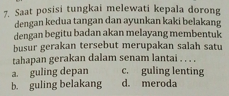 Saat posisi tungkai melewati kepala dorong
dengan kedua tangan dan ayunkan kaki belakang
dengan begitu badan akan melayang membentuk
busur gerakan tersebut merupakan salah satu
tahapan gerakan dalam senam lantai . . . .
a. guling depan c. guling lenting
b. guling belakang d. meroda