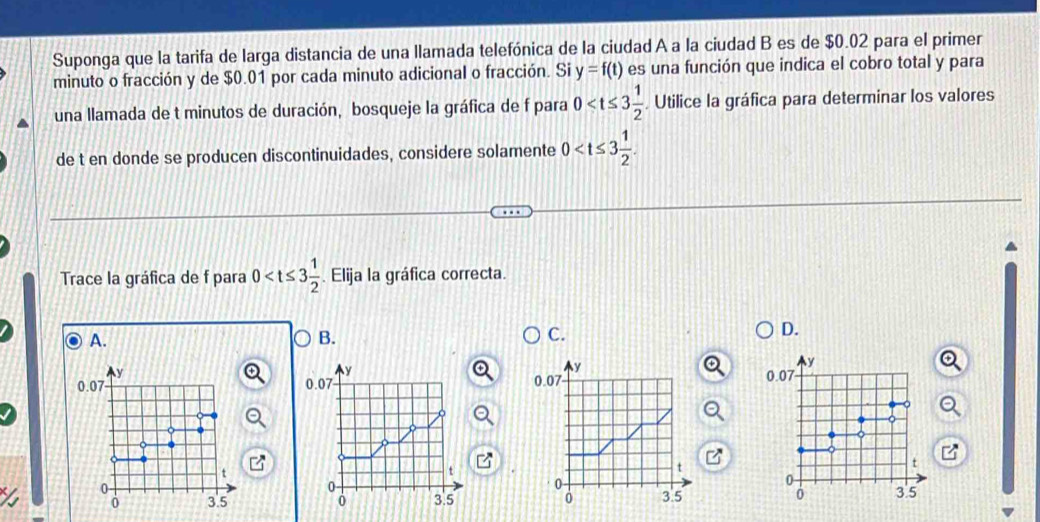 Suponga que la tarifa de larga distancia de una llamada telefónica de la ciudad A a la ciudad B es de $0.02 para el primer 
minuto o fracción y de $0.01 por cada minuto adicional o fracción. Si y=f(t) es una función que indica el cobro total y para 
una llamada de t minutos de duración, bosqueje la gráfica de f para 0 . Utilice la gráfica para determinar los valores 
de t en donde se producen discontinuidades, considere solamente 0
Trace la gráfica de f para 0 . Elija la gráfica correcta. 
A. 
B. 
C. 
D.
y
y
y
y
0.07 0.07 0.07 0.07
。
t
a
t
t
0
0
0
0
0 3.5 3.5 0 3.5 0 3.5