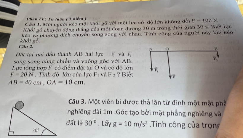 Phần IV; Tự luận ( 3 điểm )
Câu 1. Một người kéo một khối gỗ với một lực có độ lớn không đổi F=100N.Khối gỗ chuyển động thẳng đều một đoạn đường 30 m trong thời gian 30 s. Biết lực
kéo và phương dịch chuyển song song với nhau. Tính công của người này khi kéo
khối gỗ.
Cầu 2. 
Đặt tại hai đầu thanh AB hai lực vector F_1 và vector F_2
song song cùng chiều và vuông góc với AB.
Lực tổng hợp F có điểm đặt tại O và có độ lớn
F=20N Tính độ lớn của lực F_1 và F_2 ? Biết
AB=40cm,OA=10cm.
Câu 3. Một viên bi được thả lăn từ đình một mặt phố
nghiêng dài 1m .Góc tạo bởi mặt phẳng nghiêng và
đất là 30°. Lấy g=10m/s^2 Tính công của trọnf