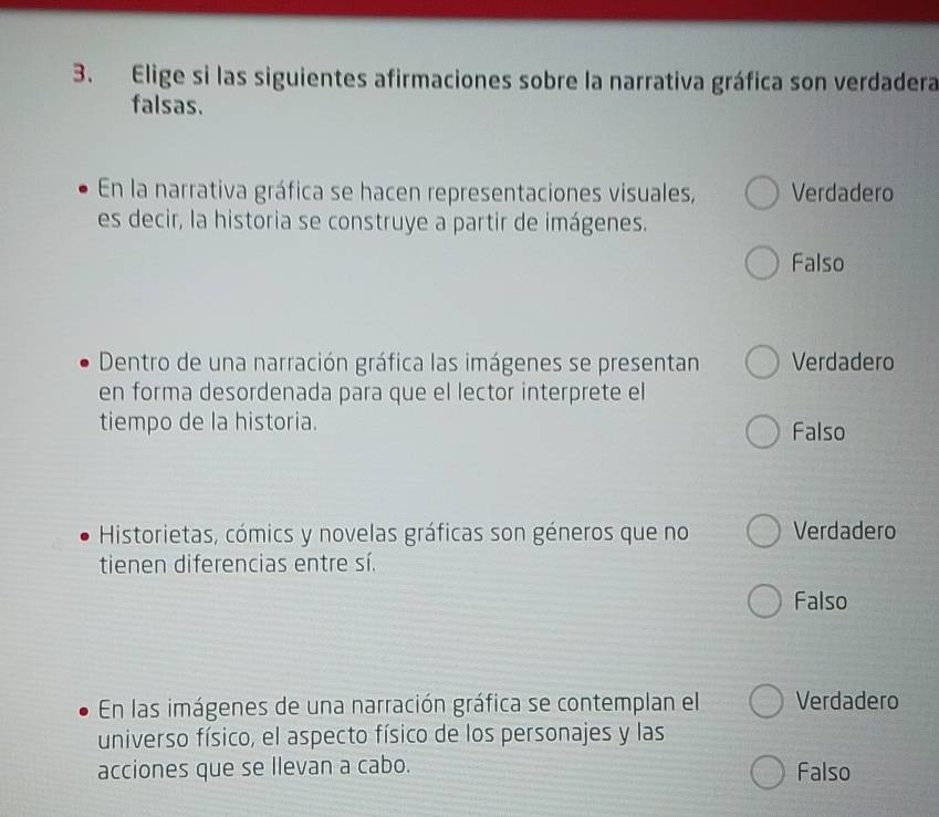 Elige si las siguientes afirmaciones sobre la narrativa gráfica son verdadera
falsas.
En la narrativa gráfica se hacen representaciones visuales, Verdadero
es decir, la historia se construye a partir de imágenes.
Falso
Dentro de una narración gráfica las imágenes se presentan Verdadero
en forma desordenada para que el lector interprete el
tiempo de la historia.
Falso
Historietas, cómics y novelas gráficas son géneros que no Verdadero
tienen diferencias entre sí.
Falso
En las imágenes de una narración gráfica se contemplan el Verdadero
universo físico, el aspecto físico de los personajes y las
acciones que se llevan a cabo. Falso