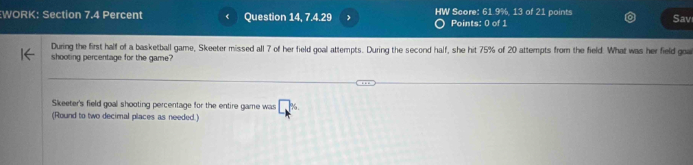 HW Score: 61.9%, 13 of 21 points 
WORK: Section 7.4 Percent Question 14, 7.4.29 Sav 
Points: 0 of 1 
During the first half of a basketball game, Skeeter missed all 7 of her field goal attempts. During the second half, she hit 75% of 20 attempts from the field. What was her field goa 
shooting percentage for the game? 
Skeeter's field goal shooting percentage for the entire game was 
(Round to two decimal places as needed.)