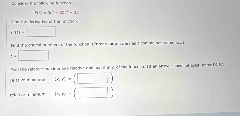 Consider the following function.
F(t)=3t^5-20t^3+22
Find the derivative of the function.
F'(t)=□
Find the critical numbers of the function. (Enter your answers as a comma-separated list.)
t=□
Find the relative maxima and relative minima, if any, of the function. (If an answer does not exist, enter DNE.) 
relative maximum (x,y)=
^ 
relative minimum (x,y)=