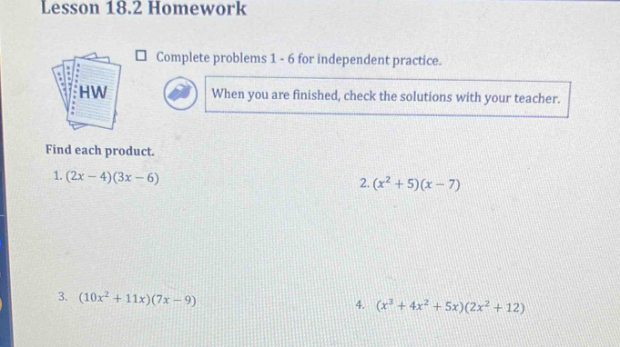 Lesson 18.2 Homework 
Complete problems 1 - 6 for independent practice. 
When you are finished, check the solutions with your teacher. 
Find each product. 
1. (2x-4)(3x-6)
2. (x^2+5)(x-7)
3. (10x^2+11x)(7x-9)
4. (x^3+4x^2+5x)(2x^2+12)