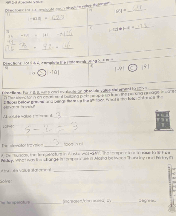 HW 2-5 Absolute Value
ment.
5)
6 |-9|
5 |-18|
Directions: For 7 & 8, write and evaluate an absolute value statement to solve.
7) The elevator in an apartment building picks people up from the parking garage located
2 floors below ground and brings them up the 5^(th) floor. What is the total distance the
elevator travels?
Absolute value statement:_
Solve:
The elevator traveled _floors in all.
8) On Thursday, the temperature in Alaska was -24°F. The temperature to rose to 8°F on
Friday. What was the change in temperature in Alaska between Thursday and Friday??
Absolute value statement:_
50°
40
30
Solve:
20
10
0°
The temperature _(increased/decreased) by _degrees.