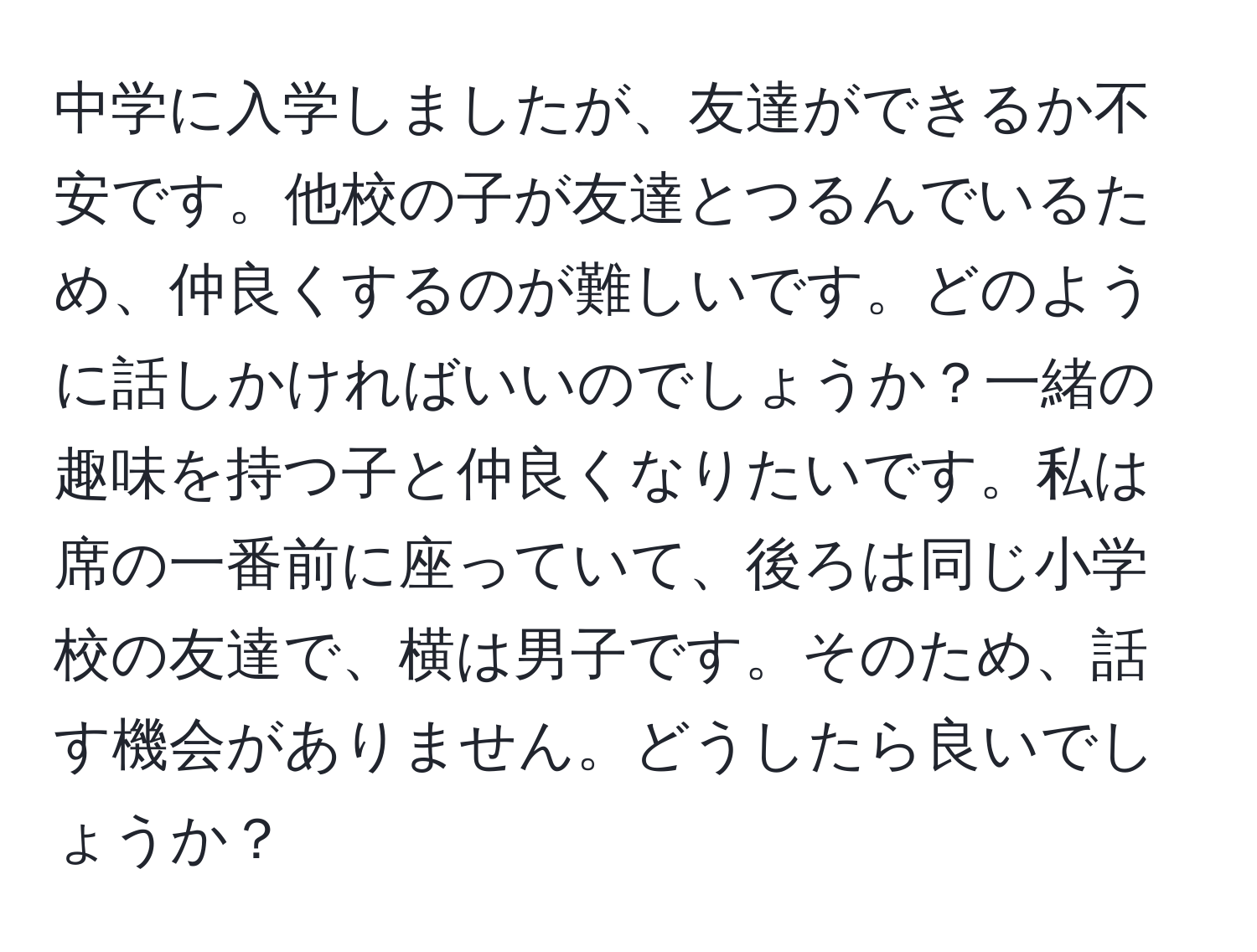 中学に入学しましたが、友達ができるか不安です。他校の子が友達とつるんでいるため、仲良くするのが難しいです。どのように話しかければいいのでしょうか？一緒の趣味を持つ子と仲良くなりたいです。私は席の一番前に座っていて、後ろは同じ小学校の友達で、横は男子です。そのため、話す機会がありません。どうしたら良いでしょうか？