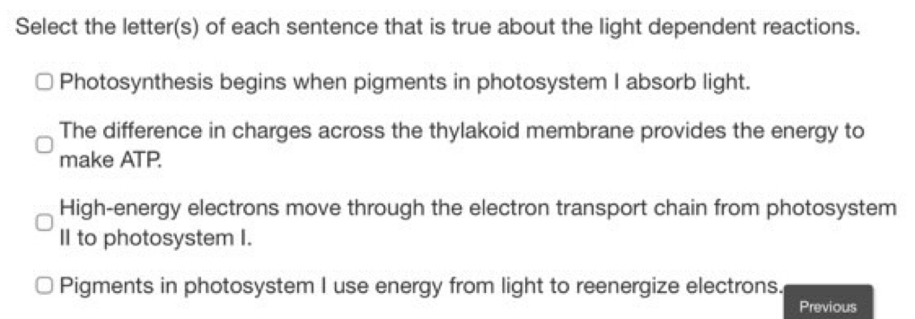 Select the letter(s) of each sentence that is true about the light dependent reactions.
Photosynthesis begins when pigments in photosystem I absorb light.
The difference in charges across the thylakoid membrane provides the energy to
make ATP.
High-energy electrons move through the electron transport chain from photosystem
II to photosystem I.
Pigments in photosystem I use energy from light to reenergize electrons.
Previous