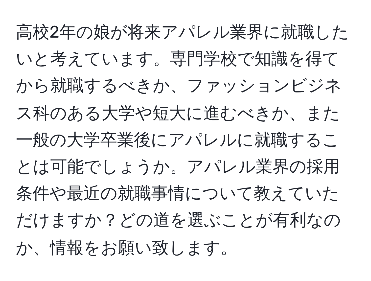 高校2年の娘が将来アパレル業界に就職したいと考えています。専門学校で知識を得てから就職するべきか、ファッションビジネス科のある大学や短大に進むべきか、また一般の大学卒業後にアパレルに就職することは可能でしょうか。アパレル業界の採用条件や最近の就職事情について教えていただけますか？どの道を選ぶことが有利なのか、情報をお願い致します。