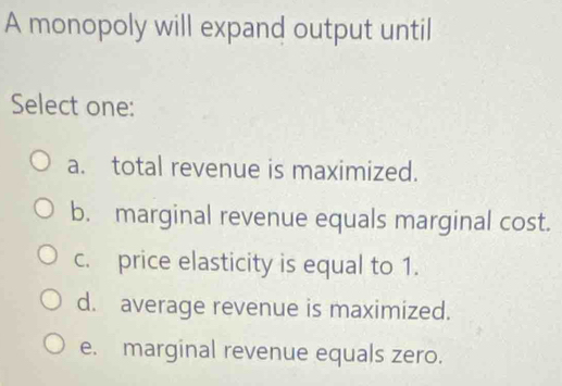 A monopoly will expand output until
Select one:
a. total revenue is maximized.
b. marginal revenue equals marginal cost.
c. price elasticity is equal to 1.
d. average revenue is maximized.
e. marginal revenue equals zero.