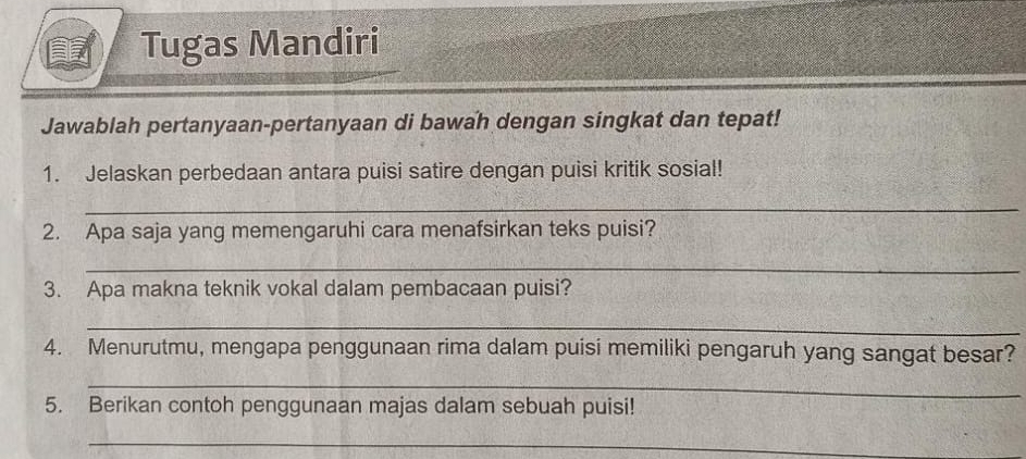 Tugas Mandiri 
Jawablah pertanyaan-pertanyaan di bawah dengan singkat dan tepat! 
1. Jelaskan perbedaan antara puisi satire dengan puisi kritik sosial! 
_ 
2. Apa saja yang memengaruhi cara menafsirkan teks puisi? 
_ 
3. Apa makna teknik vokal dalam pembacaan puisi? 
_ 
4. Menurutmu, mengapa penggunaan rima dalam puisi memiliki pengaruh yang sangat besar? 
_ 
5. Berikan contoh penggunaan majas dalam sebuah puisi! 
_