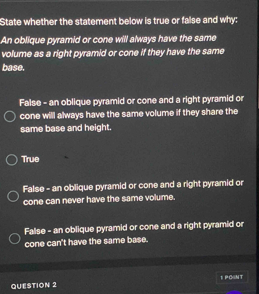 State whether the statement below is true or false and why:
An oblique pyramid or cone will always have the same
volume as a right pyramid or cone if they have the same
base.
False - an oblique pyramid or cone and a right pyramid or
cone will always have the same volume if they share the
same base and height.
True
False - an oblique pyramid or cone and a right pyramid or
cone can never have the same volume.
False - an oblique pyramid or cone and a right pyramid or
cone can't have the same base.
QUESTION 2 1 POINT