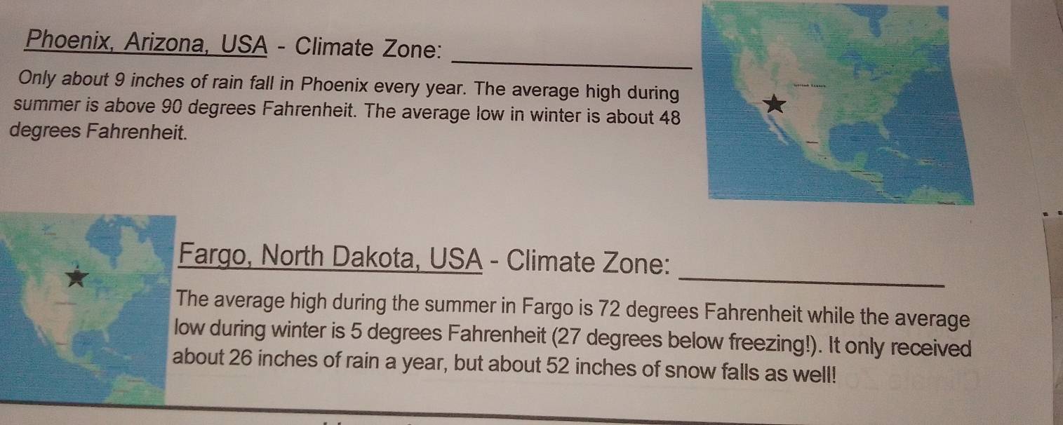 Phoenix, Arizona, USA - Climate Zone: 
Only about 9 inches of rain fall in Phoenix every year. The average high during 
summer is above 90 degrees Fahrenheit. The average low in winter is about 48
degrees Fahrenheit. 
_ 
Fargo, North Dakota, USA - Climate Zone: 
The average high during the summer in Fargo is 72 degrees Fahrenheit while the average 
low during winter is 5 degrees Fahrenheit (27 degrees below freezing!). It only received 
about 26 inches of rain a year, but about 52 inches of snow falls as well!