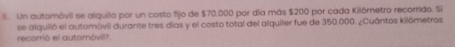 Un automóvil se alquila por un costo fijo de $70,000 por dia más $200 por cada Kilómetro recorrido. Si 
se alquiló el autoróvil durante tres días y el costo total del alquiler fue de 350.000. ¿Cuántos kilómetros 
recarrió el automóvil?.