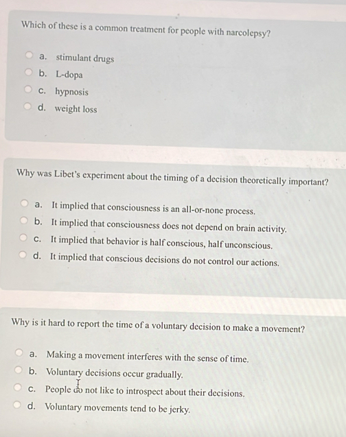 Which of these is a common treatment for people with narcolepsy?
a. stimulant drugs
b. L-dopa
c. hypnosis
d. weight loss
Why was Libet’s experiment about the timing of a decision theoretically important?
a. It implied that consciousness is an all-or-none process.
b. It implied that consciousness does not depend on brain activity.
C. It implied that behavior is half conscious, half unconscious.
d. It implied that conscious decisions do not control our actions.
Why is it hard to report the time of a voluntary decision to make a movement?
a. Making a movement interferes with the sense of time.
b. Voluntary decisions occur gradually.
C. People do not like to introspect about their decisions.
d. Voluntary movements tend to be jerky.