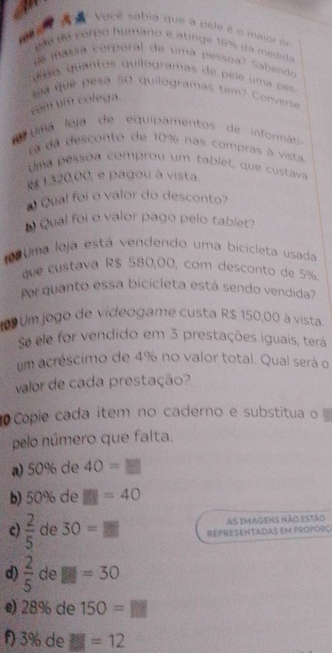 Vacê sabia que a pele é o maior ór 
g ãe de torpo humano e atinge 16% da medida 
e massa corporal de uma pessoa? Sabendo 
uíso quantos quilogramas de pele uma pes 
sa que pesa 50 quilogramas tem? Converse 
com um colega 
m uma leja de equipamentos de informáti- 
e da desconto de 10% nas compras à vista. 
Uma pessõa comprou um tablet, que custava
Rs 1320,00, e pagou à vista. 
Qual foi o valor do desconto 
Qual foi o valor pago pelo tablet? 
10 Uma loja está vendendo uma bicicleta usada 
que custava R$ 580,00, com desconto de 5%. 
for quanto essa bicicleta está sendo vendida? 
109 Um jogo de videogame custa R$ 150,00 à vista. 
Se ele for vendido em 3 prestações iguais, terá 
um acréscimo de 4% no valor total. Qual será o 
valor de cada prestação? 
Copie cada item no caderno e substitua o 
pelo número que falta. 
a) 50% de 40=□
b) 50% de □ =40
c)  2/5  de 30=8 as imagens não estão 
REPRESENTADAs Em PrOPorç 
d)  2/5  de E=30
e) 28% de 150=□
f) 3% de overline EF =12