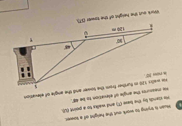 Huan is trying to work out the height of a tower.
He stands by the base (T) and walks to a point (U).
He measures the angle of elevation to be 48°.
Work out the height of the tower (ST).