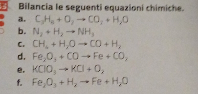 Bilancia le seguenti equazioní chimiche. 
a. C_3H_8+O_2to CO_2+H_2O
b. N_2+H_2to NH_3
C. CH_4+H_2Oto CO+H_2
d. Fe_2O_3+COto Fe+CO_2
e. KClO_3to KCl+O_2
f. Fe_2O_3+H_2to Fe+H_2O