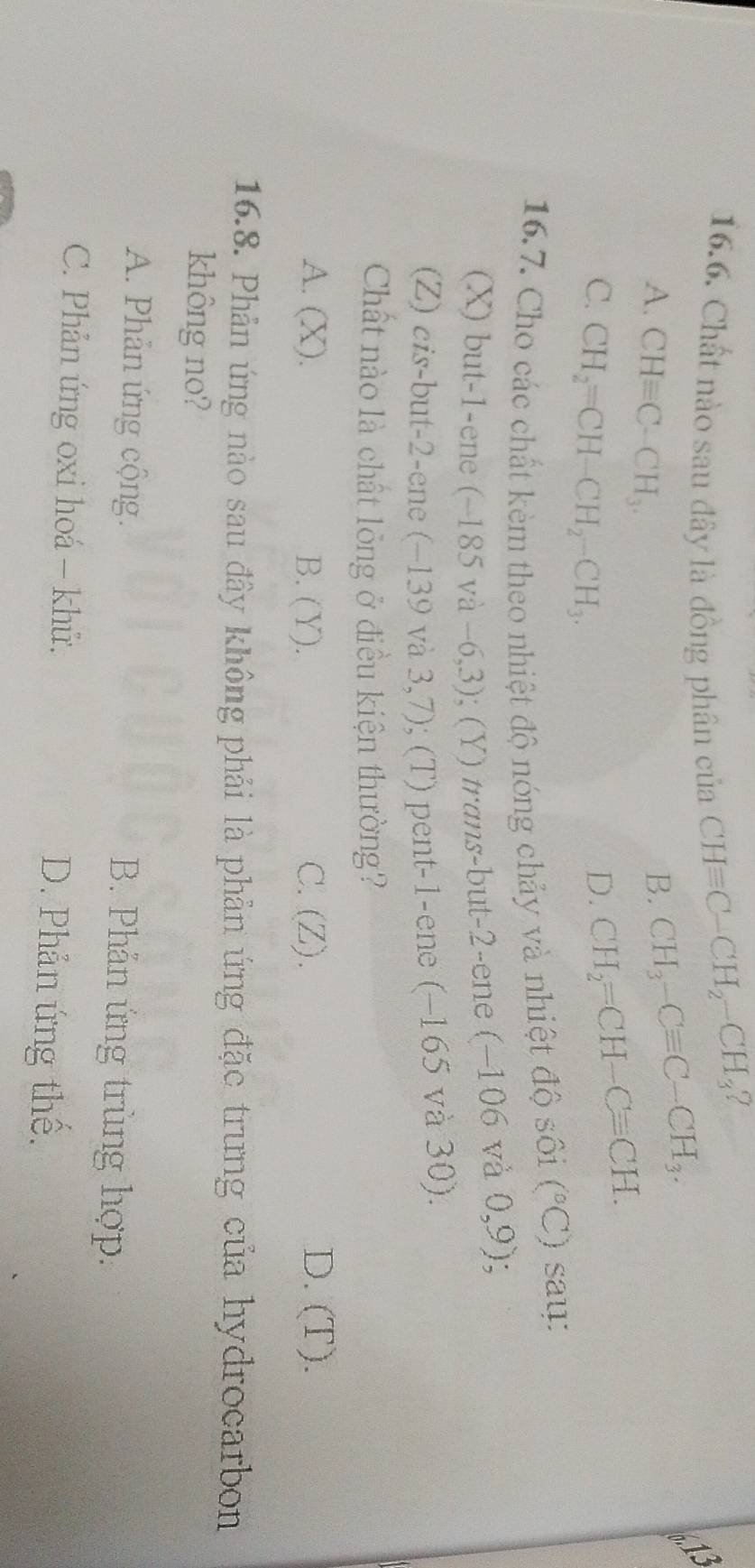 ?
16.6. Chất nào sau đây là đồng phân của CHequiv C-CH_2-CH_3
A. CHequiv C-CH_3.
B. CH_3-Cequiv C-CH_3.
C. CH_2=CH-CH_2-CH_3.
D. CH_2=CH-Cequiv CH. 
16.7. Cho các chất kèm theo nhiệt độ nóng chảy và nhiệt độ sôi (^circ C) say:
(X) but -1 -ene (~185 và −6,3); (Y) trans-but -2 -ene (−106 và 0,9)
(Z) cis-but -2 -ene (−139 và 3,7); (T) pent -1 -ene (−165 và 30).
Chất nào là chất lỏng ở điều kiện thường?
A. (X). B. (Y). C. (Z). D. (T).
16.8. Phản ứng nào sau đây không phải là phản ứng đặc trưng của hydrocarbon
không no?
A. Phản ứng cộng. B. Phản ứng trùng hợp:
C. Phản ứng oxi hoá - khử. D. Phản ứng thế.