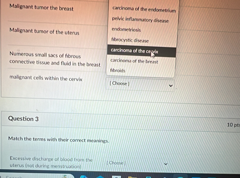 Malignant tumor the breast
carcinoma of the endometrium
pelvic inflammatory disease
endometriosis
Malignant tumor of the uterus
fibrocystic disease
carcinoma of the cervix
Numerous small sacs of fibrous carcinoma of the breast
connective tissue and fluid in the breast
fibroids
malignant cells within the cervix
[ Choose ]
Question 3
10 pt
Match the terms with their correct meanings.
Excessive discharge of blood from the [ Choose ]
uterus (not during menstruation)