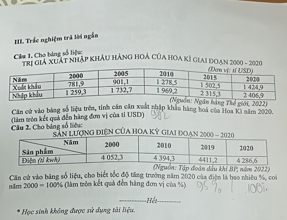 Trắc nghiệm trả lời ngắn 
Câu 1. Cho bảng số liệu: 
trị giá xuất nhập khÂu hảng hOá của hOa kÌ giai đoẠn 2000 - 2020 
Thế giới, 2022) 
Căn cứ vào bảng số liệu trên, tính cán cân xuất nhập khẩu hàng hoá của Hoa Kì năm 2020. 
(làm tròn kết quả đến hàng đơn vị của tỉ USD) 
Câu 2. Cho bảng số liêu: 
G điệN CủA hOA Kỳ GIAI 
n: Tập đoàn dầu khi BP, năm 2022) 
Căn cứ vào bảng số liệu, cho biết tốc độ tăng trưởng năm 2020 của điện là bao nhiêu %, coi 
năm 2000=100% (làm tròn kết quả đến hàng đơn vị của %) 
_=t_ 
* Học sinh không được sử dụng tài liệu.