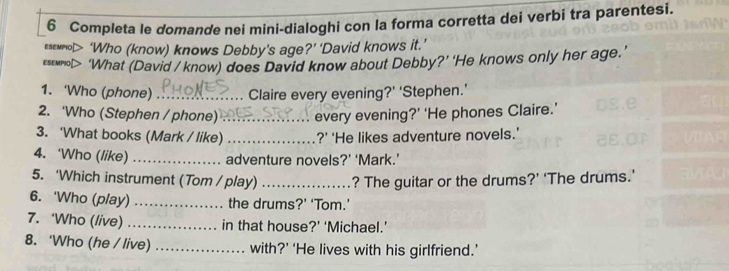 Completa le domande nei mini-dialoghi con la forma corretta dei verbi tra parentesi. 
eseмno> ‘Who (know) knows Debby’s age?’ ‘David knows it.’ 
esewno> ‘What (David / know) does David know about Debby?’ ‘He knows only her age.’ 
1. ‘Who (phone) _Claire every evening?’ ‘Stephen.’ 
2. ‘Who (Stephen / phone) _every evening?’ ‘He phones Claire.’ 
3. ‘What books (Mark / like) _?’ ‘He likes adventure novels.’ 
4. ‘Who (like) _adventure novels?’ ‘Mark.’ 
5. ‘Which instrument (Tom / play) _? The guitar or the drums?’ ‘The drums.’ 
6. ‘Who (play) _the drums?’ ‘Tom.’ 
7. ‘Who (live) _in that house?’ ‘Michael.’ 
8. ‘Who (he / live) _with?’ ‘He lives with his girlfriend.’