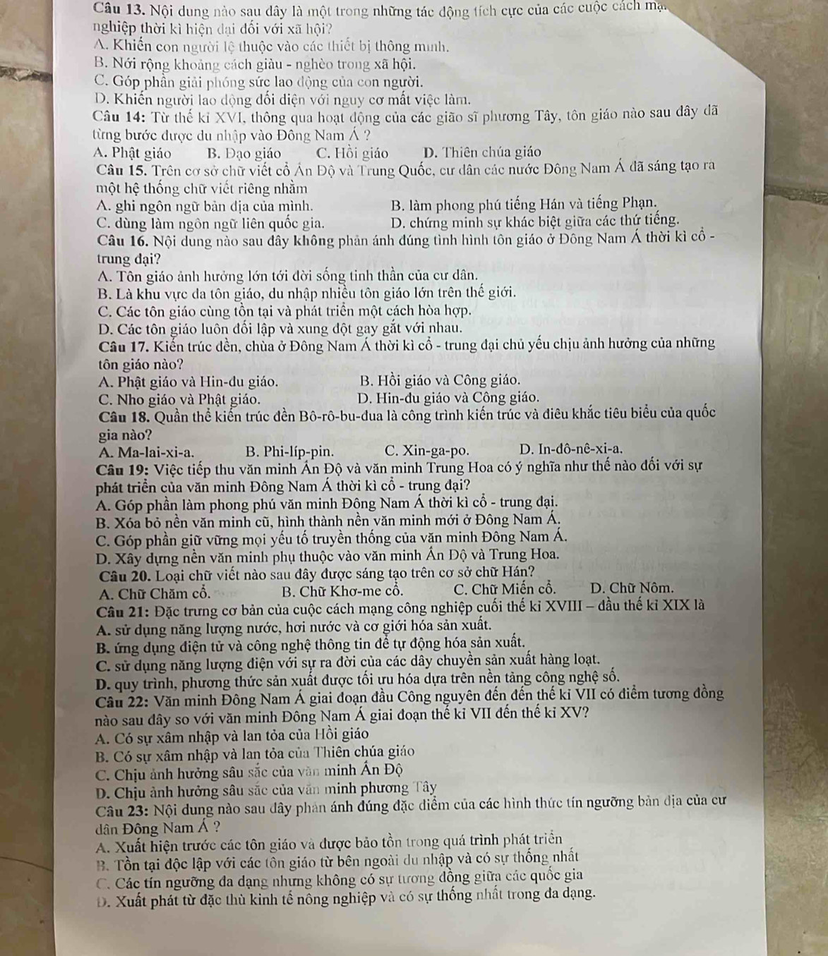 Nội dung nào sau dây là một trong những tác động tích cực của các cuộc cách mạt
nghiệp thời kì hiện đại đối với xã hội?
A. Khiến con người lệ thuộc vào các thiết bị thông minh.
B. Nới rộng khoảng cách giàu - nghèo trong xã hội.
C. Góp phần giải phóng sức lao động của con người.
D. Khiến người lao dộng đối diện với nguy cơ mất việc làm.
Câu 14: Từ thế kỉ XVI, thông qua hoạt động của các gião sĩ phương Tây, tôn giáo nào sau đây đã
từng bước được du nhập vào Đông Nam Á ?
A. Phật giáo B. Đạo giáo C. Hồi giáo D. Thiên chúa giáo
Câu 15. Trên cơ sở chữ viết cổ Án Độ và Trung Quốc, cư dân các nước Đông Nam Á đã sáng tạo ra
một hệ thống chữ viết riêng nhằm
A. ghi ngôn ngữ bản dịa của mình. B. làm phong phú tiếng Hán và tiếng Phạn.
C. dùng làm ngôn ngữ liên quốc gia. D. chứng minh sự khác biệt giữa các thứ tiếng.
Câu 16. Nội dung nào sau đây không phản ánh đúng tình hình tôn giáo ở Đông Nam Á thời kì cổ -
trung đại?
A. Tôn giáo ảnh hưởng lớn tới đời sống tinh thần của cư dân.
B. Là khu vực da tôn giáo, du nhập nhiều tôn giáo lớn trên thế giới.
C. Các tôn giáo cùng tồn tại và phát triển một cách hòa hợp.
D. Các tôn giáo luôn đối lập và xung đột gay gắt với nhau.
Câu 17. Kiến trúc dền, chùa ở Đông Nam Á thời kì cổ - trung đại chủ yếu chịu ảnh hưởng của những
tôn giáo nào?
A. Phật giáo và Hin-du giáo. B. Hồi giáo và Công giáo.
C. Nho giáo và Phật giáo. D. Hin-đu giáo và Công giáo.
Câu 18. Quần thể kiển trúc đền Bô-rô-bu-đua là công trình kiến trúc và điêu khắc tiêu biểu của quốc
gia nào?
A. Ma-lai-xi-a. B. Phi-líp-pin. C. Xin-ga-po. D. In-đô-nê-xi-a.
Câu 19: Việc tiếp thu văn minh Ấn Độ và văn minh Trung Hoa có ý nghĩa như thế nào đối với sự
phát triển của văn minh Đông Nam Á thời kì cổ - trung đại?
A. Góp phần làm phong phú văn minh Động Nam Á thời kì cổ - trung đại.
B. Xóa bỏ nền văn minh cũ, hình thành nền văn minh mới ở Đông Nam Á.
C. Góp phần giữ vững mọi yếu tố truyền thống của văn minh Đông Nam Á.
D. Xây dựng nền văn minh phụ thuộc vào văn minh Ấn Độ và Trung Hoa.
Câu 20. Loại chữ viết nào sau đây được sáng tạo trên cơ sở chữ Hán?
A. Chữ Chăm cổ.  B. Chữ Khơ-me cổ. C. Chữ Miến cổ. D. Chữ Nôm.
Câu 21: Đặc trưng cơ bản của cuộc cách mạng công nghiệp cuối thế kỉ XVIII - đầu thế kỉ XIX là
A. sử dụng năng lượng nước, hơi nước và cơ giới hóa sản xuất.
B. ứng dụng điện tử và công nghệ thông tin để tự động hóa sản xuất.
C. sử dụng năng lượng điện với sự ra đời của các dây chuyền sản xuất hàng loạt.
D. quy trình, phương thức sản xuất được tối ựu hóa dựa trên nền tảng công nghệ số.
Cầu 22: Văn minh Đông Nam Á giai đoạn đầu Công nguyên đến đến thế ki VII có điểm tương đồng
nào sau đây so với văn minh Đông Nam Á giai đoạn thế kỉ VII đến thế ki XV?
A. Có sự xâm nhập và lan tỏa của Hồi giáo
B Có sự xâm nhập và lan tỏa của Thiên chúa giáo
C. Chịu ảnh hưởng sâu sắc của văn minh Ấn Độ
D. Chịu ảnh hưởng sâu sắc của văn minh phương Tây
Câu 23: Nội dung nào sau dây phản ánh đúng đặc diểm của các hình thức tín ngưỡng bản địa của cư
ân Đông Nam Á ?
A. Xuất hiện trước các tôn giáo và được bảo tồn trong quá trình phát triển
B. Tổn tại độc lập với các tôn giáo từ bên ngoài du nhập và có sự thống nhất
C. Các tín ngưỡng đa dạng nhưng không có sự tương đồng giữa các quốc gia
D. Xuất phát từ đặc thù kinh tế nông nghiệp và có sự thống nhất trong đa dạng.