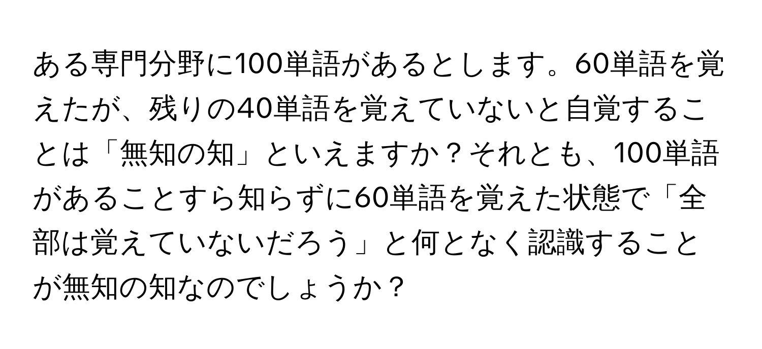 ある専門分野に100単語があるとします。60単語を覚えたが、残りの40単語を覚えていないと自覚することは「無知の知」といえますか？それとも、100単語があることすら知らずに60単語を覚えた状態で「全部は覚えていないだろう」と何となく認識することが無知の知なのでしょうか？