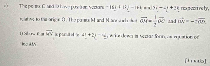 The points C and D have position vectors -16i+18j-16k and 5i-4j+3k respectively, 
relative to the origin O. The points M and N are such that vector OM= 1/2 vector OC and vector ON=-2vector OD. 
i) Show that vector MN is parallel to 4i+2j-4k , write down in vector form, an equation of 
line MN
[3 marks]