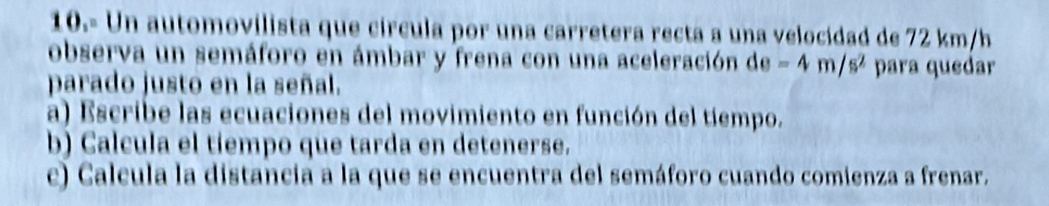 10.- Un automovilista que círcula por una carretera recta a una velocidad de 72 km/h
observa un semáforo en ámbar y frena con una aceleración de=4m/s^2 para quedar 
parado justo en la señal. 
a) Escribe las ecuaciones del movimiento en función del tiempo. 
b) Calcula el tiempo que tarda en detenerse. 
c) Calcula la distancia a la que se encuentra del semáforo cuando comienza a frenar.