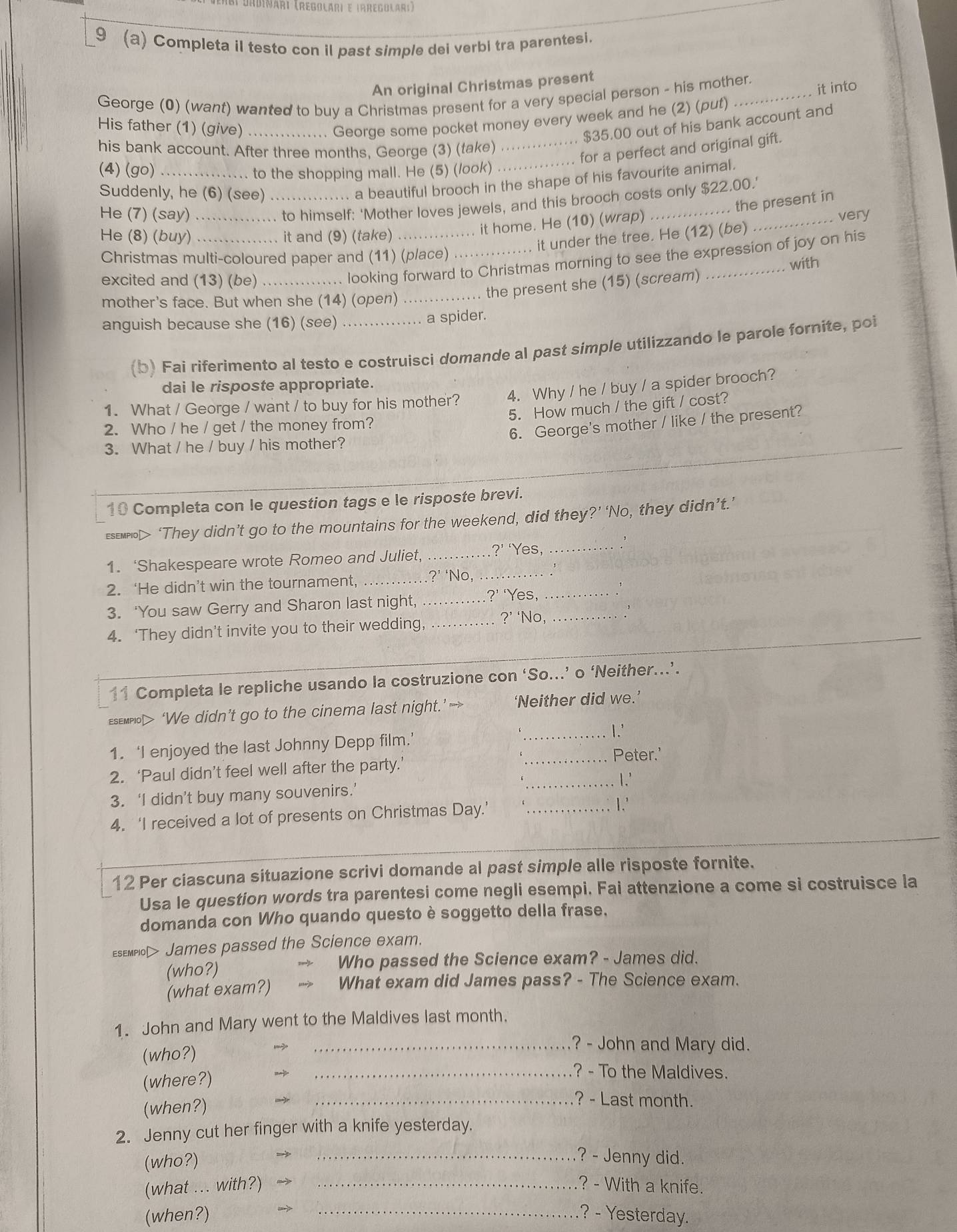 CDadinari (regolári e Irregolari)
9 (a) Completa il testo con il past simple dei verbi tra parentesi.
An original Christmas present
George (0) (want) wanted to buy a Christmas present for a very special person - his mother.
His father (1) (give)_
... George some pocket money every week and he (2) (put) it into
$35.00 out of his bank account and
his bank account. After three months, George (3) (take)
_for a perfect and original gift.
(4) (go) _.... to the shopping mall. He (5) (look)_
Suddenly, he (6) (see)_
.. a beautiful brooch in the shape of his favourite animal.
He (7) (say) ….......... to himself: 'Mother loves jewels, and this brooch costs only $22.00.'
, . it home. He (10) (wrap) . the present in
very
He (8) (buy) . it and (9) (take)
it under the tree. He (12) (be)
Christmas multi-coloured paper and (11) (place) with
excited and (13) (be) ............... looking forward to Christmas morning to see the expression of joy on his
... the present she (15) (scream)
mother's face. But when she (14) (open) …._
anguish because she (16) (see) ......... ... a spider.
(b) Fai riferimento al testo e costruisci domande al past simple utilizzando le parole fornite, poi
dai le risposte appropriate.
1. What / George / want / to buy for his mother? 4. Why / he / buy / a spider brooch?
5. How much / the gift / cost?
2. Who / he / get / the money from?
6. George's mother / like / the present?
3. What / he / buy / his mother?
10 Completa con le question tags e le risposte brevi.
esempn> ‘They didn’t go to the mountains for the weekend, did they?’ ‘No, they didn’t.’
1. ‘Shakespeare wrote Romeo and Juliet,_
?’ ‘Yes,_
2. ‘He didn’t win the tournament,_
?’ ‘No,_
3. ‘You saw Gerry and Sharon last night, _?’ ‘Yes,__
4. ‘They didn’t invite you to their wedding,_
?’ ‘No,
11 Completa le repliche usando la costruzione con ‘So...’ o ‘Neither..’.
esemplo> ‘We didn’t go to the cinema last night.’— ‘Neither did we.
_1.'
1. ‘I enjoyed the last Johnny Depp film.’
2. ‘Paul didn’t feel well after the party.’ _Peter.'
_I.'
3. ‘I didn’t buy many souvenirs.’
4. ‘I received a lot of presents on Christmas Day.’ _1.'
12 Per ciascuna situazione scrivi domande al past simple alle risposte fornite.
Usa le question words tra parentesi come negli esempi. Fai attenzione a come si costruisce la
domanda con Who quando questo è soggetto della frase,
Esempio> James passed the Science exam.
(who?) Who passed the Science exam? - James did.
(what exam?) What exam did James pass? - The Science exam.
1. John and Mary went to the Maldives last month.
(who?)
_? - John and Mary did.
(where?)
_? - To the Maldives.
(when?)
_? - Last month.
2. Jenny cut her finger with a knife yesterday.
(who?)
_? - Jenny did.
(what ... with?) _? - With a knife.
(when?) _? - Yesterday.
