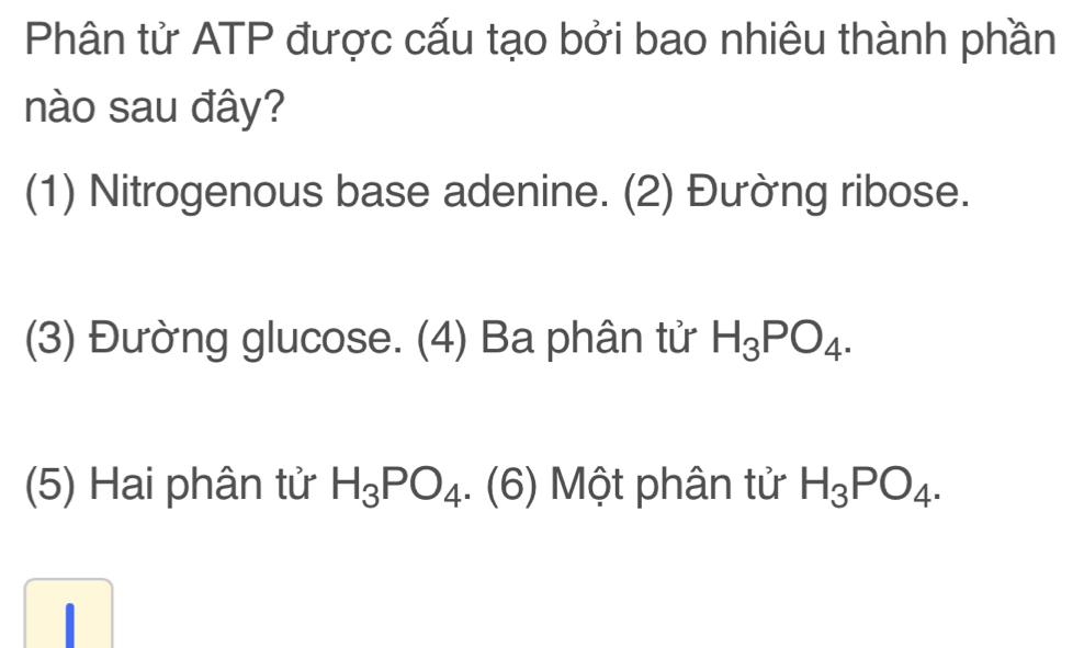 Phân tử ATP được cấu tạo bởi bao nhiêu thành phần
nào sau đây?
(1) Nitrogenous base adenine. (2) Đường ribose.
(3) Đường glucose. (4) Ba phân tử H_3PO_4. 
(5) Hai phân tử H_3PO_4.(6) Một phân tử H_3PO_4.