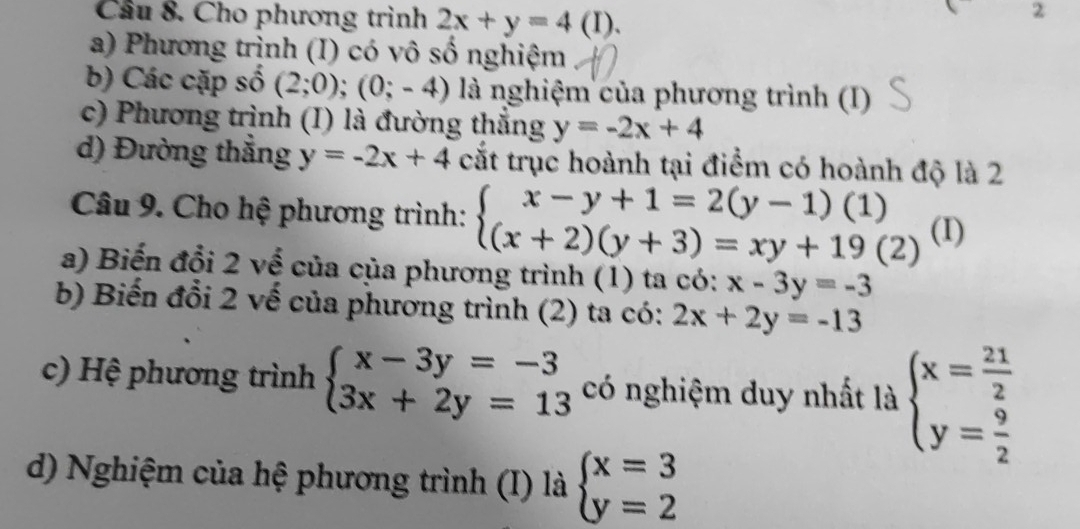 Cầu 8. Cho phương trình 2x+y=4(I). 
2
a) Phương trình (I) có vô số nghiệm
b) Các cặp số (2;0);(0;-4) là nghiệm của phương trình (I)
c) Phương trình (I) là đường thắng y=-2x+4
d) Đường thắng y=-2x+4 cắt trục hoành tại điểm có hoành độ là 2
Câu 9. Cho hệ phương trình: beginarrayl x-y+1=2(y-1)(1) (x+2)(y+3)=xy+19(2)endarray. (I)
a) Biến đổi 2 về của của phương trình (1) ta có: x-3y=-3
b) Biến đổi 2 vế của phương trình (2) ta có: 2x+2y=-13
c) Hệ phương trình beginarrayl x-3y=-3 3x+2y=13endarray. có nghiệm duy nhất là beginarrayl x= 21/2  y= 9/2 endarray.
d) Nghiệm của hệ phương trình (I) là beginarrayl x=3 y=2endarray.