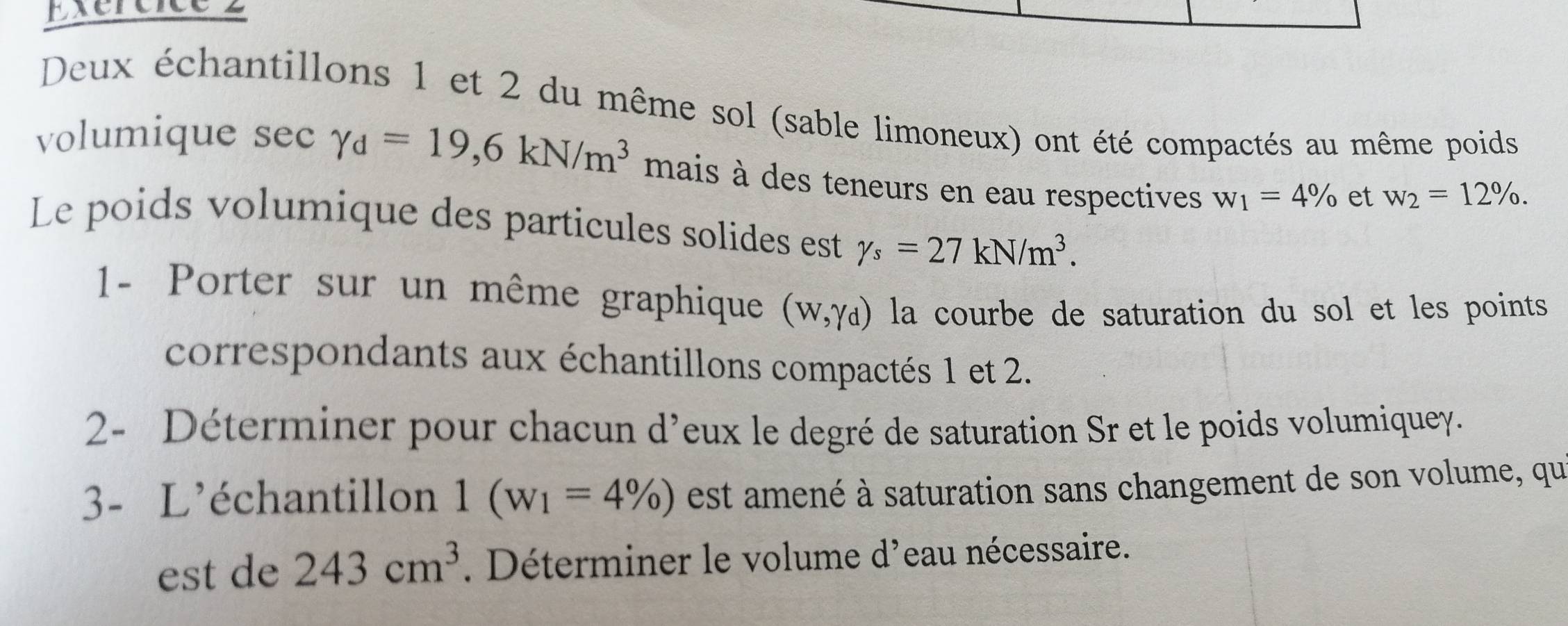 Deux échantillons 1 et 2 du même sol (sable limoneux) ont été compactés au même poids 
volumique sec gamma _d=19,6kN/m^3 mais à des teneurs en eau respectives w_1=4% et w_2=12%. 
Le poids volumique des particules solides est gamma _s=27kN/m^3. 
1- Porter sur un même graphique (W,Yd) la courbe de saturation du sol et les points 
correspondants aux échantillons compactés 1 et 2. 
2- Déterminer pour chacun d’eux le degré de saturation Sr et le poids volumiquey. 
3- L'échantillon 1(w_1=4% ) est amené à saturation sans changement de son volume, qui 
est de 243cm^3. Déterminer le volume d'eau nécessaire.