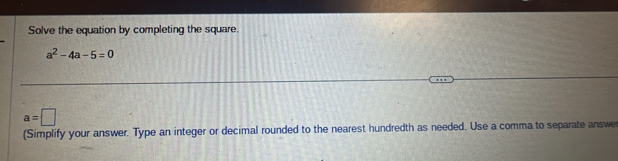 Solve the equation by completing the square.
a^2-4a-5=0
a=□
(Simplify your answer. Type an integer or decimal rounded to the nearest hundredth as needed. Use a comma to separate answe