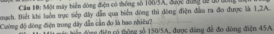 Một máy biến dòng điện có thông số 106/5A, được dùng đệ tó dông điệi 
mạch. Biết khi luồn trực tiếp dây dẫn qua biến dòng thì dòng điện đầu ra đo được là 1,2A. 
Cường độ dòng điện trong dây dẫn cần đo là bao nhiêu? 
u biển dòng điện có thộng số 150/5A, được dùng để đo dòng điện 45A